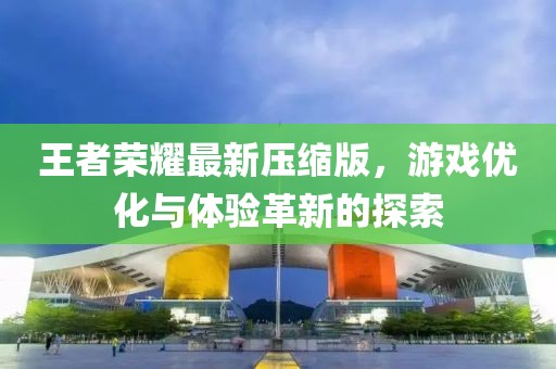 王者榮耀最新壓縮版，游戲優(yōu)化與體驗革新的探索