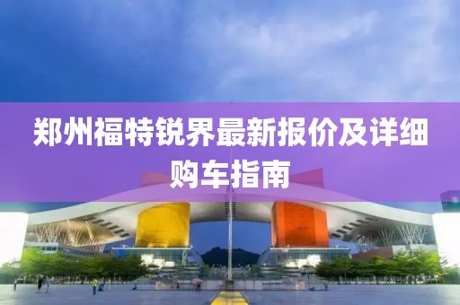 鄭州福特銳界最新報(bào)價(jià)及詳細(xì)購車指南
