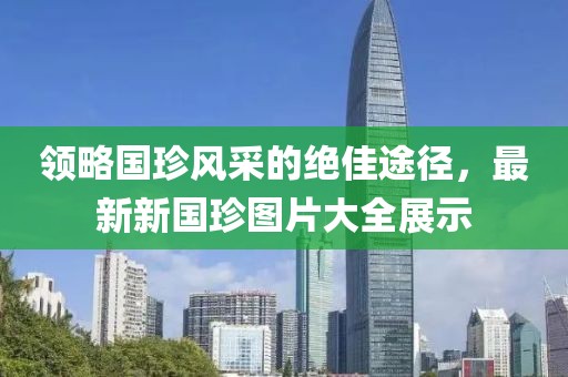 領(lǐng)略國(guó)珍風(fēng)采的絕佳途徑，最新新國(guó)珍圖片大全展示