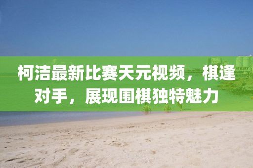 柯潔最新比賽天元視頻，棋逢對(duì)手，展現(xiàn)圍棋獨(dú)特魅力