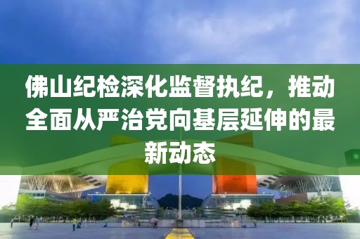 佛山紀檢深化監(jiān)督執(zhí)紀，推動全面從嚴治黨向基層延伸的最新動態(tài)