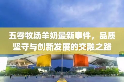 五零牧場(chǎng)羊奶最新事件，品質(zhì)堅(jiān)守與創(chuàng)新發(fā)展的交融之路