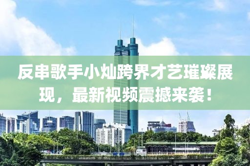 反串歌手小燦跨界才藝璀璨展現(xiàn)，最新視頻震撼來襲！