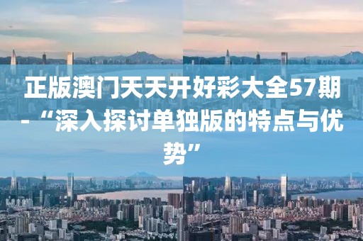 正版澳門天天開好彩大全57期-“深入探討單獨(dú)版的特點(diǎn)與優(yōu)勢”
