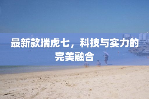 最新款瑞虎七，科技與實(shí)力的完美融合