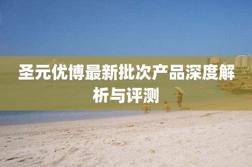 圣元優(yōu)博最新批次產(chǎn)品深度解析與評測
