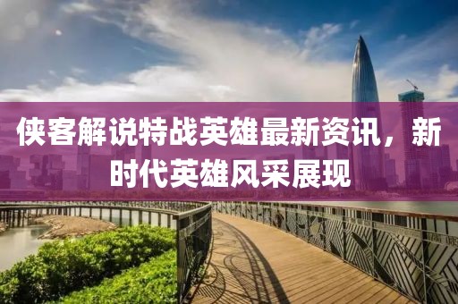 俠客解說特戰(zhàn)英雄最新資訊，新時代英雄風(fēng)采展現(xiàn)