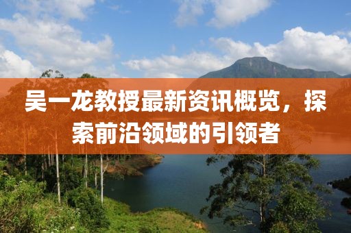 吳一龍教授最新資訊概覽，探索前沿領(lǐng)域的引領(lǐng)者