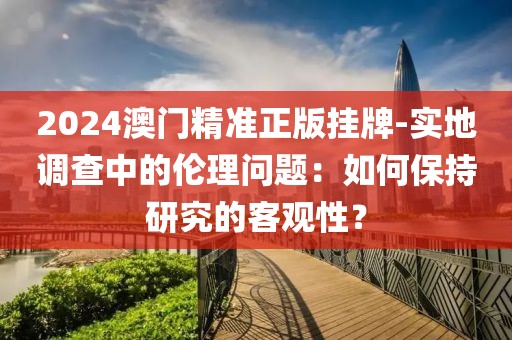 2024澳門(mén)精準(zhǔn)正版掛牌-實(shí)地調(diào)查中的倫理問(wèn)題：如何保持研究的客觀性？