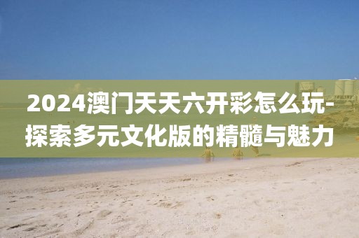 2024澳門天天六開彩怎么玩-探索多元文化版的精髓與魅力