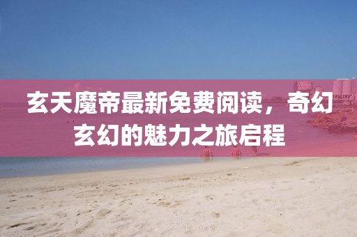玄天魔帝最新免費(fèi)閱讀，奇幻玄幻的魅力之旅啟程