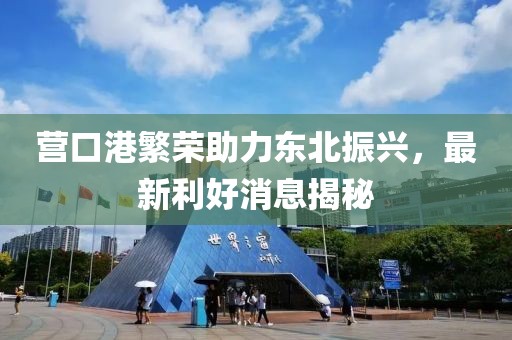 營(yíng)口港繁榮助力東北振興，最新利好消息揭秘