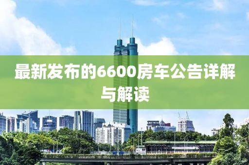 最新發(fā)布的6600房車公告詳解與解讀