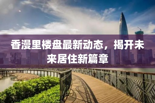 香漫里樓盤最新動態(tài)，揭開未來居住新篇章