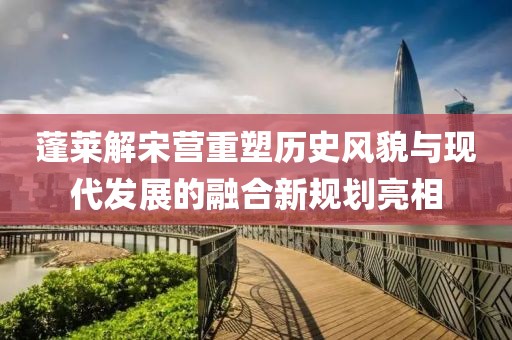 蓬萊解宋營重塑歷史風貌與現(xiàn)代發(fā)展的融合新規(guī)劃亮相