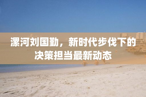 漯河劉國(guó)勤，新時(shí)代步伐下的決策擔(dān)當(dāng)最新動(dòng)態(tài)