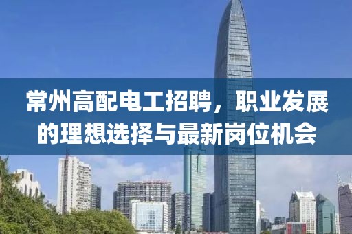 常州高配電工招聘，職業(yè)發(fā)展的理想選擇與最新崗位機會