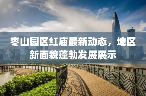 棗山園區(qū)紅廟最新動態(tài)，地區(qū)新面貌蓬勃發(fā)展展示