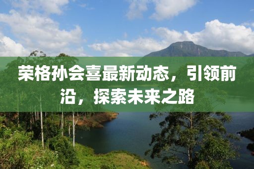 榮格孫會喜最新動態(tài)，引領前沿，探索未來之路