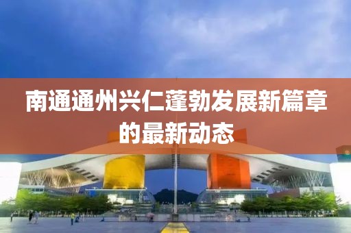 南通通州興仁蓬勃發(fā)展新篇章的最新動(dòng)態(tài)