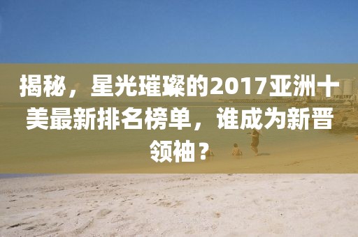 揭秘，星光璀璨的2017亞洲十美最新排名榜單，誰成為新晉領(lǐng)袖？