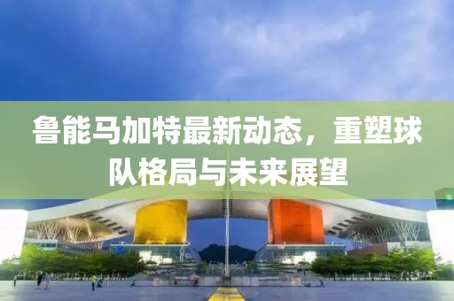 魯能馬加特最新動(dòng)態(tài)，重塑球隊(duì)格局與未來(lái)展望