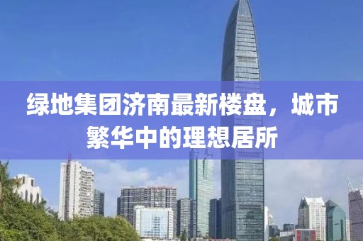綠地集團(tuán)濟(jì)南最新樓盤(pán)，城市繁華中的理想居所