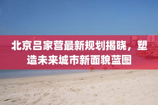 北京呂家營最新規(guī)劃揭曉，塑造未來城市新面貌藍圖