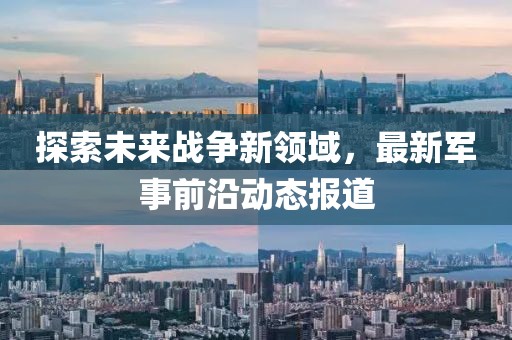 探索未來戰(zhàn)爭新領(lǐng)域，最新軍事前沿動(dòng)態(tài)報(bào)道