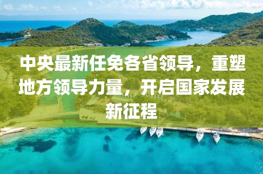 中央最新任免各省領導，重塑地方領導力量，開啟國家發(fā)展新征程