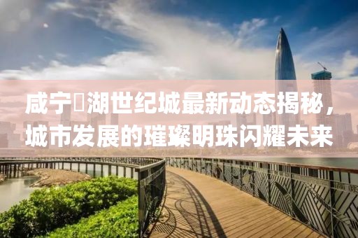 咸寧璟湖世紀(jì)城最新動(dòng)態(tài)揭秘，城市發(fā)展的璀璨明珠閃耀未來