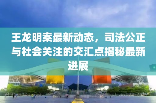 王龍明案最新動(dòng)態(tài)，司法公正與社會(huì)關(guān)注的交匯點(diǎn)揭秘最新進(jìn)展