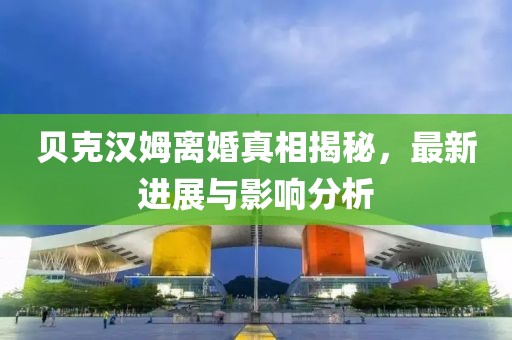 貝克漢姆離婚真相揭秘，最新進展與影響分析