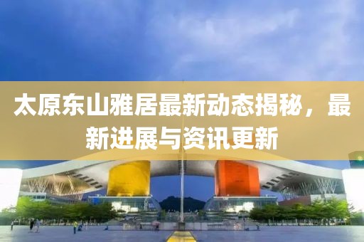 太原東山雅居最新動(dòng)態(tài)揭秘，最新進(jìn)展與資訊更新