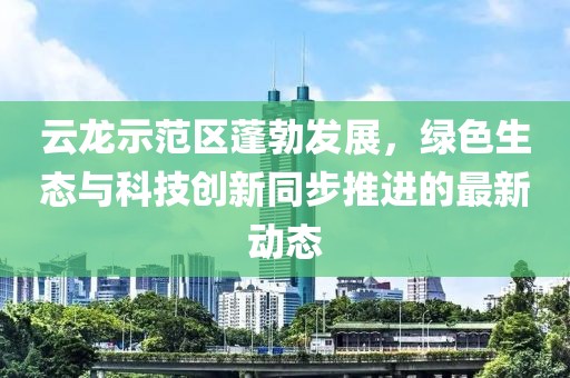云龍示范區(qū)蓬勃發(fā)展，綠色生態(tài)與科技創(chuàng)新同步推進(jìn)的最新動(dòng)態(tài)