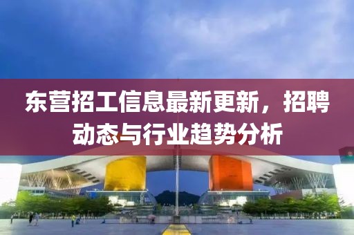 東營招工信息最新更新，招聘動態(tài)與行業(yè)趨勢分析