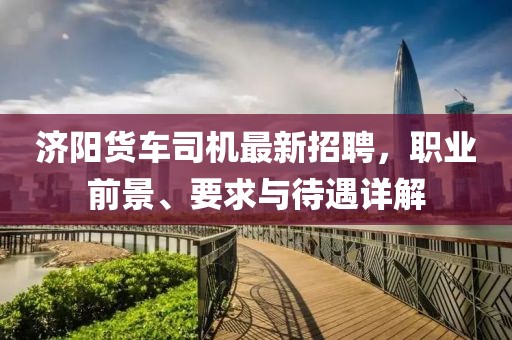 濟陽貨車司機最新招聘，職業(yè)前景、要求與待遇詳解