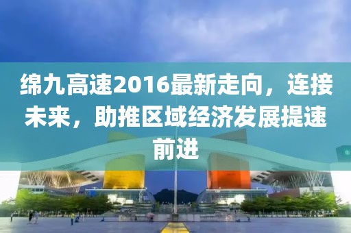 綿九高速2016最新走向，連接未來，助推區(qū)域經(jīng)濟發(fā)展提速前進