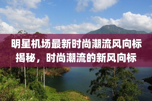 明星機(jī)場(chǎng)最新時(shí)尚潮流風(fēng)向標(biāo)揭秘，時(shí)尚潮流的新風(fēng)向標(biāo)
