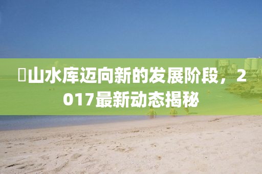 崀山水庫邁向新的發(fā)展階段，2017最新動態(tài)揭秘