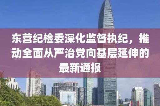 東營紀檢委深化監(jiān)督執(zhí)紀，推動全面從嚴治黨向基層延伸的最新通報