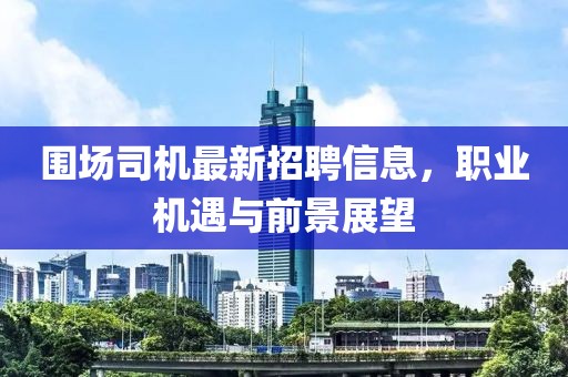 圍場司機最新招聘信息，職業(yè)機遇與前景展望