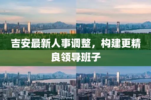 吉安最新人事調(diào)整，構(gòu)建更精良領(lǐng)導(dǎo)班子