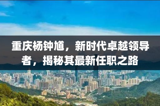 重慶楊鐘馗，新時(shí)代卓越領(lǐng)導(dǎo)者，揭秘其最新任職之路
