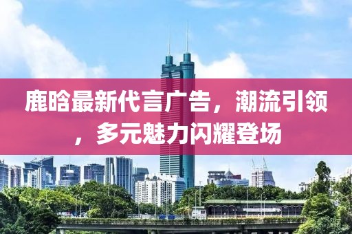 鹿晗最新代言廣告，潮流引領(lǐng)，多元魅力閃耀登場