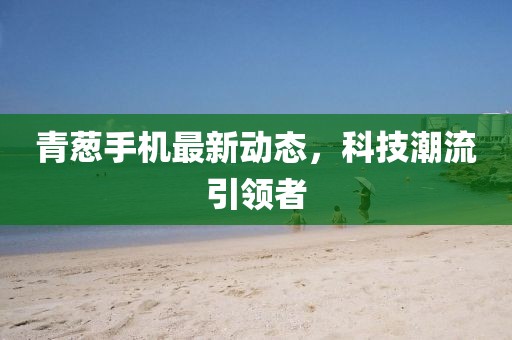 青蔥手機最新動態(tài)，科技潮流引領者