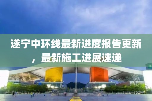 遂寧中環(huán)線最新進(jìn)度報告更新，最新施工進(jìn)展速遞