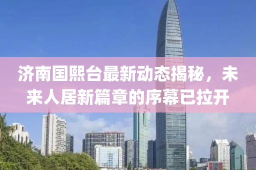 濟(jì)南國熙臺最新動態(tài)揭秘，未來人居新篇章的序幕已拉開