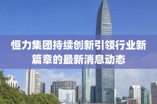 恒力集團(tuán)持續(xù)創(chuàng)新引領(lǐng)行業(yè)新篇章的最新消息動態(tài)