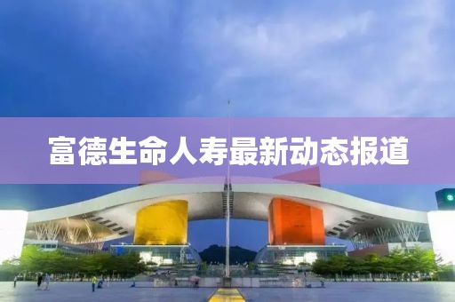 富德生命人壽最新動(dòng)態(tài)報(bào)道